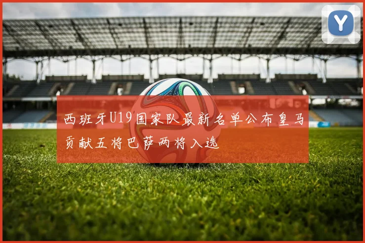 西班牙U19国家队最新名单公布皇马贡献五将巴萨两将入选