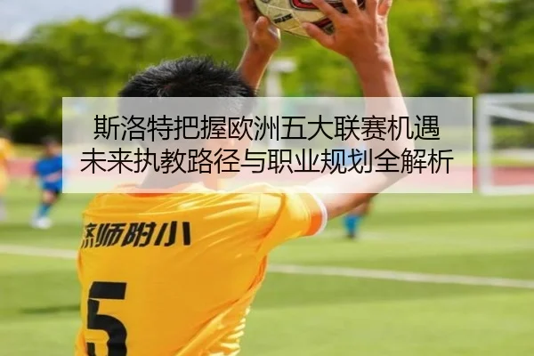 斯洛特把握欧洲五大联赛机遇 未来执教路径与职业规划全解析